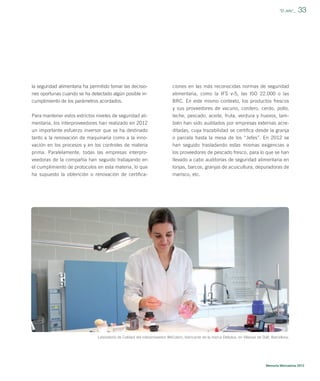 ”El Jefe”_

la seguridad alimentaria ha permitido tomar las decisio-

ciones en las más reconocidas normas de seguridad

nes oportunas cuando se ha detectado algún posible incumplimiento de los parámetros acordados.

33

alimentaria, como la IFS v-5, las ISO 22.000 o las
BRC. En este mismo contexto, los productos frescos
y sus proveedores de vacuno, cordero, cerdo, pollo,

Para mantener estos estrictos niveles de seguridad alimentaria, los interproveedores han realizado en 2012

leche, pescado, aceite, fruta, verdura y huevos, también han sido auditados por empresas externas acre-

un importante esfuerzo inversor que se ha destinado

ditadas, cuya trazabilidad se certiﬁca desde la granja

tanto a la renovación de maquinaria como a la innovación en los procesos y en los controles de materia
prima. Paralelamente, todas las empresas interpro-

o parcela hasta la mesa de los “Jefes”. En 2012 se
han seguido trasladando estas mismas exigencias a
los proveedores de pescado fresco, para lo que se han

veedoras de la compañía han seguido trabajando en
el cumplimiento de protocolos en esta materia, lo que
ha supuesto la obtención o renovación de certiﬁca-

llevado a cabo auditorías de seguridad alimentaria en
lonjas, barcos, granjas de acuicultura, depuradoras de
marisco, etc.

Laboratorio de Calidad del interproveedor WeColors, fabricante de la marca Deliplus, en Vilassar de Dalt, Barcelona.

Memoria Mercadona 2012

 