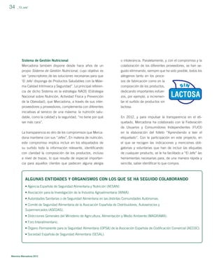 34

_”El Jefe”

Sistema de Gestión Nutricional

o intolerancia. Paralelamente, y con el compromiso y la

Mercadona también dispone desde hace años de un
propio Sistema de Gestión Nutricional, cuyo objetivo es

colaboración de los diferentes proveedores, se han seguido eliminando, siempre que ha sido posible, todos los

ser “prescriptores de las soluciones necesarias para que

alérgenos tanto en los proce-

‘El Jefe’ disponga de Productos Saludables con la Máxima Calidad Intrínseca y Seguridad”. La principal referen-

sos de fabricación como en la
composición de los productos,

cia de dicho Sistema es la estrategia NAOS (Estrategia

dedicando importantes esfuer-

Nacional sobre Nutrición, Actividad Física y Prevención
de la Obesidad), que Mercadona, a través de sus interproveedores y proveedores, complementa con diferentes

zos, por ejemplo, a incrementar el surtido de productos sin
lactosa.

iniciativas al servicio de una máxima: la nutrición saludable, como la calidad y la seguridad, “no tiene por qué
ser más cara”.

En 2012, y para impulsar la transparencia en el etiquetado, Mercadona ha colaborado con la Federación

La transparencia es otro de los compromisos que Mercadona mantiene con sus “Jefes”. En materia de nutrición,

de Usuarios y Consumidores Independientes (FUCI)
en la elaboración del folleto “Aprendiendo a leer el
etiquetado”. Con la participación en este proyecto, en

este compromiso implica incluir en los etiquetados de
su surtido toda la información relevante, identiﬁcando
con claridad la composición de los productos, incluso

el que se recogen las indicaciones y menciones obligatorias y voluntarias que han de incluir las etiquetas
de cualquier producto, se le ha facilitado a “El Jefe” las

a nivel de trazas, lo que resulta de especial importancia para aquellos clientes que padecen alguna alergia

herramientas necesarias para, de una manera rápida y
sencilla, saber identiﬁcar lo que compra.

ALGUNAS ENTIDADES Y ORGANISMOS CON LOS QUE SE HA SEGUIDO COLABORANDO
• Agencia Española de Seguridad Alimentaria y Nutrición (AESAN).
• Asociación para la Investigación de la Industria Agroalimentaria (AINIA).
• Autoridades Sanitarias o de Seguridad Alimentaria en las distintas Comunidades Autónomas.
• Comité de Seguridad Alimentaria de la Asociación Española de Distribuidores, Autoservicios y
Supermercados (ASEDAS).
• Direcciones Generales del Ministerio de Agricultura, Alimentación y Medio Ambiente (MAGRAMA).
• Foro Interalimentario.
• Órgano Permanente para la Seguridad Alimentaria (OPSA) de la Asociación Española de Codiﬁcación Comercial (AECOC).
• Sociedad Española de Seguridad Alimentaria (SESAL).

Memoria Mercadona 2012

 