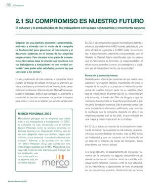 38

_El Trabajador

2.1 SU COMPROMISO ES NUESTRO FUTURO
El esfuerzo y la productividad de los trabajadores son la base del desarrollo y crecimiento conjunto

Disponer de una plantilla altamente comprometida,

En 2012, la compañía ha seguido incorporando talento y

motivada y alineada con la visión de la compañía
es fundamental para garantizar el crecimiento y el

esfuerzo, concretamente 4.000 nuevas personas, lo que
eleva el total de la plantilla a 74.000, todas con contrato

desarrollo sostenido en el tiempo de los proyectos

ﬁjo. Y todas también, altamente comprometidas con el

empresariales. Para alcanzar este grado de compromiso, Mercadona basa la relación que mantiene con

Modelo de Calidad Total e identiﬁcadas con los valores
que en Mercadona se fomentan: la responsabilidad, el

sus trabajadoras y trabajadores en una verdad uni-

esfuerzo por aprender y crecer, la autoexigencia o la pa-

versal: “para poder estar satisfecho, primero hay que
satisfacer a los demás”.

sión por el trabajo bien hecho y la reciprocidad.
Formación y promoción interna

En el cumplimiento de esta máxima, la compañía ofrece
puestos de trabajo de calidad, en los que se premia la pasión y el esfuerzo y se fomenta el crecimiento, tanto perso-

Basándose en el principio universal de que nadie nace
sabiendo, Mercadona destina importantes recursos a
mejorar la formación y a propiciar el desarrollo profe-

nal como profesional. Además de ello, Mercadona apuesta por el liderazgo, actitud que contagia la autonomía y
capacidad de decisión necesarias por parte del trabajador

sional de cuantos forman parte de su plantilla, labor
que se inicia desde el primer día de su incorporación
a la empresa, a través del Plan de Acogida y que se

para ofrecer, como es su objetivo, un servicio excepcional.

mantiene durante toda su trayectoria profesional, a través de la formación continua. Ello le permite contar con
unos trabajadores altamente cualiﬁcados, que conocen

MERCO PERSONAS 2012
Mercadona persigue ser la empresa que mejor
trata a sus trabajadoras y trabajadores. En 2012,
la compañía ha sido reconocida por el informe
Merco Personas como la primera empresa en
Calidad Laboral y en Reputación Interna, dos de
las tres categorías clave que deﬁnen, según este
informe, a una empresa “considerada buena para
trabajar”. Además, y de acuerdo con los datos
del Merco Personas 2012, que cuenta con una
metodología auditada por KPMG, Mercadona es la
segunda empresa más valorada para trabajar por
los empleados que
han participado en
la séptima edición
de dicho estudio.

Memoria Mercadona 2012

la conﬁanza que la compañía deposita en ellos y las
responsabilidades que se les pide, lo que redunda en
una mayor y mejor implicación en su trabajo.
En 2012, el esfuerzo inversor de la compañía en materia de formación ha superado los 44 millones de euros,
cifra que supone destinar, de media, más de 600 euros
por trabajador y que, en conjunto, se ha traducido en
un total de 2 millones de horas de formación, todas
ellas dentro del horario laboral.
A lo largo del año, el departamento de Recursos Humanos de la compañía ha seguido desarrollando los
planes de formación continua, tanto de carácter individual como colectivo. Gracias a ello se han potenciado las habilidades y capacidades de todo el personal
en sus respectivos puestos, destacando las acciones

 