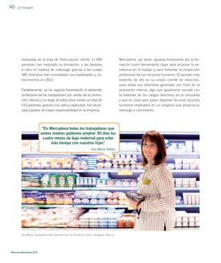 40

_El Trabajador

realizadas en el área de Prescripción, donde 11.400

Mercadona, por tanto, apuesta ﬁrmemente por la for-

personas han mejorado su formación; o las llevadas
a cabo en materia de Liderazgo, gracias a las cuales

mación como herramienta clave para alcanzar la excelencia en el trabajo y para fomentar la proyección

385 directivos han consolidado sus habilidades y co-

profesional de sus recursos humanos. El ejemplo más

nocimientos en 2012.

evidente de ello es su propio comité de dirección,
pues todos sus directores generales son fruto de la

Paralelamente, se ha seguido fomentando el desarrollo

promoción interna, algo que igualmente sucede con

profesional de los trabajadores por medio de la promoción interna y a lo largo de estos doce meses un total de
510 personas, gracias a su valía y capacidad, han alcan-

la totalidad de los cargos directivos de la compañía
y que es clave para poder disponer de unos recursos
humanos implicados en un proyecto que propicia su

zado puestos de mayor responsabilidad en la empresa.

liderazgo y crecimiento.

“En Mercadona todas las trabajadoras que
somos madres podemos ampliar 30 días los
cuatro meses de baja maternal para estar
más tiempo con nuestros hijos”
Ana María Ibáñez

Ana María, trabajadora del supermercado de Ronda la Unión, Cartagena, Murcia.

Memoria Mercadona 2012

 