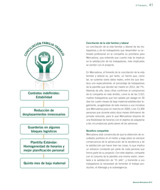 FAMILIA
IÓN
-TR
AC
A
LI
I

41

Conciliación de la vida familiar y laboral

BA

JO

CO
NC

El Trabajador_

La conciliación de la vida familiar y laboral de las trabajadoras y de los trabajadores que desarrollan su actividad profesional en la compañía es prioritaria para
Mercadona, que entiende que cuanto más te implicas
en la satisfacción de los trabajadores, más implicados
se sienten con el proyecto.
En Mercadona, el fomento de la conciliación de la vida
familiar y laboral es, por tanto, un hecho que, como
tal, se sustenta sobre datos reales, entre los que destaca uno especialmente: el porcentaje de trabajadoras
de la plantilla que decidió ser madre en 2012, del 7%.

Contratos indeﬁnidos:
Estabilidad

Reducción de
desplazamientos innecesarios

Guarderías en algunos
bloques logísticos
Plantilla Estándar:
Homogeneidad de horarios y
mejor planiﬁcación personal

Quinto mes de baja maternal

Además de ello, otras cifras conﬁrman el compromiso
de la compañía en este ámbito, como la de las 3.321
madres trabajadoras que han optado por alargar en 30
días los cuatro meses de baja maternal establecidos legalmente, acogiéndose de esta manera a una iniciativa
que Mercadona puso en marcha en 2005; o las 13.300
personas que durante estos doce meses disfrutaron de
jornada reducida, para lo que Mercadona dispone de
una ﬂexibilidad de horarios con el objetivo de adaptarse
a las circunstancias particulares de las personas.
Beneﬁcio compartido
Mercadona está convencida de que la obtención de resultados positivos en el medio y largo plazo es siempre
consecuencia de la persecución de la excelencia y de
la satisfacción por hacer bien las cosas, lo que implica
un esfuerzo constante por parte de cada persona que
forma parte de su proyecto. Con este objetivo, comparte
con el conjunto de la plantilla una misma visión, orientada a la satisfacción de “El Jefe”, y transmite a sus
trabajadores la necesidad de fomentar el trabajo productivo, el liderazgo y la autoexigencia.

Memoria Mercadona 2012

 