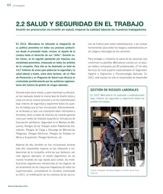 44

_El Trabajador

2.2 SALUD Y SEGURIDAD EN EL TRABAJO
Invertir en prevención es invertir en salud; mejorar la calidad laboral de nuestros trabajadores

En 2012, Mercadona ha reforzado la integración de

nes de frutería para evitar sobreesfuerzos; o las nuevas

su política preventiva en todos sus procesos productivos desde el proveedor hasta, incluso, el reparto de la

herramientas para evitar los riesgos y sobreesfuerzos en
las cargas y descargas de los camiones.

compra hasta el domicilio de sus “Jefes”. Durante estos meses, se ha seguido apostando por impulsar una
mentalidad preventiva, instaurada en todos los ámbitos

Para proteger y mantener la salud de las personas que
conforman su plantilla, Mercadona cuenta con un equi-

de la compañía. Para ello se ha destinado un total de

po médico compuesto por 82 profesionales, 27 de ellos

14,7 millones de euros para potenciar la seguridad y la
salud laboral a través, entre otros factores, de un Plan
de Prevención y un Programa de Salud cuya eﬁcacia es

técnicos de nivel superior especializados en Seguridad,
Higiene y Ergonomía y Psicosociología Aplicada. En
2012, este equipo ha sido el responsable de desarrollar

contrastada periódicamente por las auditorías reglamentarias del sistema de gestión de riesgos laborales.
Durante estos doce meses, y para maximizar su eﬁcacia,
se han evaluado desde la misma fase de diseño todos y
cada uno de los nuevos procesos y se han estandarizado
bajo criterios de seguridad y ergonomía todos los puestos de trabajo que se han incorporado. Adicionalmente,
se ha llevado a cabo una importante labor informativa y

GESTIÓN DE RIESGOS LABORALES
En 2012 Mercadona ha evaluado y estandarizado
bajo criterios de seguridad y ergonomía todos los
puestos de trabajo

formativa, tanto a través de módulos de carácter general
como por medio de módulos especíﬁcos: Simulacros de
Evacuación periódicos, Seguridad en el Manejo de Máquinas, Riesgos de los Trabajos sobre Plataformas Elevadoras, Riesgos de Carga y Descarga de Mercancías
Peligrosas, Riesgos Eléctricos, Riesgos de Trabajos en
Altura y Suspensión, Riesgos Químicos, etc.
Además de ello, también se han incorporado durante
este año importantes mejoras en las máquinas e instalaciones de la compañía, entre las que destacan, por
citar algunos ejemplos, el diseño ergonómico de los
nuevos muebles de caja rápida para cobrar; las modiﬁcaciones ergonómicas introducidas en los órganos de
accionamiento de las máquinas fregadoras de todos los
supermercados, consolidando la iniciativa comenzada
en 2011; la modiﬁcación de los módulos de las seccio-

Memoria Mercadona 2012

Vicente, trabajador del bloque logístico de Riba-roja de Túria,
Valencia.

 