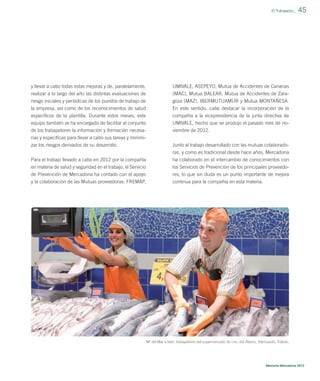 El Trabajador_

y llevar a cabo todas estas mejoras y de, paralelamente,

UMIVALE, ASEPEYO, Mutua de Accidentes de Canarias

realizar a lo largo del año las distintas evaluaciones de
riesgo iniciales y periódicas de los puestos de trabajo de

(MAC), Mutua BALEAR, Mutua de Accidentes de Zaragoza (MAZ), IBERMUTUAMUR y Mutua MONTAÑESA.

la empresa, así como de los reconocimientos de salud

En este sentido, cabe destacar la incorporación de la

especíﬁcos de la plantilla. Durante estos meses, este
equipo también se ha encargado de facilitar al conjunto

compañía a la vicepresidencia de la junta directiva de
UMIVALE, hecho que se produjo el pasado mes de no-

de los trabajadores la información y formación necesa-

45

viembre de 2012.

rias y especíﬁcas para llevar a cabo sus tareas y minimizar los riesgos derivados de su desarrollo.

Junto al trabajo desarrollado con las mutuas colaboradoras, y como es tradicional desde hace años, Mercadona

Para el trabajo llevado a cabo en 2012 por la compañía
en materia de salud y seguridad en el trabajo, el Servicio
de Prevención de Mercadona ha contado con el apoyo

ha colaborado en el intercambio de conocimientos con
los Servicios de Prevención de los principales proveedores, lo que sin duda es un punto importante de mejora

y la colaboración de las Mutuas proveedoras: FREMAP,

continua para la compañía en esta materia.

Mª del Mar e Iván, trabajadores del supermercado de cno. del Álamo, Valmojado, Toledo.

Memoria Mercadona 2012

 