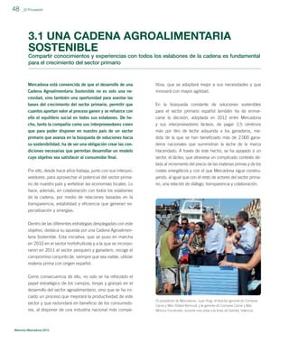 48

_El Proveedor

3.1 UNA CADENA AGROALIMENTARIA
SOSTENIBLE
Compartir conocimientos y experiencias con todos los eslabones de la cadena es fundamental
para el crecimiento del sector primario

Mercadona está convencida de que el desarrollo de una

titiva, que se adaptará mejor a sus necesidades y que

Cadena Agroalimentaria Sostenible no es solo una necesidad, sino también una oportunidad para asentar las

innovará con mayor agilidad.

bases del crecimiento del sector primario, permitir que

En la búsqueda constante de soluciones sostenibles

cuantos aportan valor al proceso ganen y se refuerce con
ello el equilibrio social en todos sus eslabones. De he-

para el sector primario español también ha de enmarcarse la decisión, adoptada en 2012 entre Mercadona

cho, tanto la compañía como sus interproveedores creen

y sus interproveedores lácteos, de pagar 2,5 céntimos
más por litro de leche adquirida a los ganaderos, me-

que para poder disponer en nuestro país de un sector
primario que avanza en la búsqueda de soluciones hacia
su sostenibilidad, ha de ser una obligación crear las con-

dida de la que se han beneﬁciado más de 2.000 ganaderos nacionales que suministran la leche de la marca

diciones necesarias que permitan desarrollar un modelo
cuyo objetivo sea satisfacer al consumidor ﬁnal.

Hacendado. A través de este hecho, se ha apoyado a un
sector, el lácteo, que atraviesa un complicado contexto debido al incremento del precio de las materias primas y de los

Por ello, desde hace años trabaja, junto con sus interproveedores, para aprovechar el potencial del sector prima-

costes energéticos y con el que Mercadona sigue construyendo, al igual que con el resto de actores del sector primario, una relación de diálogo, transparencia y colaboración.

rio de nuestro país y vertebrar las economías locales. Lo
hace, además, en colaboración con todos los eslabones
de la cadena, por medio de relaciones basadas en la
transparencia, estabilidad y eﬁciencia que generan especialización y sinergias.
Dentro de las diferentes estrategias desplegadas con este
objetivo, destaca su apuesta por una Cadena Agroalimentaria Sostenible. Esta iniciativa, que se puso en marcha
en 2010 en el sector hortofrutícola y a la que se incorporaron en 2011 el sector pesquero y ganadero, recoge el
compromiso conjunto de, siempre que sea viable, utilizar
materia prima con origen español.
Como consecuencia de ello, no solo se ha reforzado el
papel estratégico de los campos, lonjas y granjas en el
desarrollo del sector agroalimentario, sino que se ha iniciado un proceso que mejorará la productividad de este
sector y que redundará en beneﬁcio de los consumidores, al disponer de una industria nacional más compe-

Memoria Mercadona 2012

El presidente de Mercadona, Juan Roig, el director general de Compras
Carne y Mar, Rafael Berrocal, y la gerente de Compras Carne y Mar,
Mónica Fernández, durante una visita a la lonja de Gandía, Valencia.

 