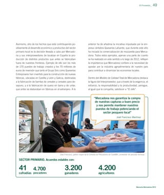 El Proveedor_

Asimismo, otro de los hechos que está contribuyendo po-

anterior ha de añadirse la iniciativa impulsada por la em-

sitivamente al desarrollo económico y productivo del sector
primario local es la decisión llevada a cabo por Mercado-

presa cántabra Queserías Lafuente, que durante este año
ha iniciado la comercialización de mozzarella para Merca-

na y sus interproveedores de localizar en España la pro-

dona. Todos estos ejemplos, apenas una parte de cuanto

ducción de distintos productos que antes se fabricaban
fuera de nuestras fronteras. Ejemplo de ello son los más

se ha realizado en este sentido a lo largo de 2012, reﬂejan
la importancia que Mercadona conﬁere a la necesidad de

de 170 puestos de trabajo creados y los 70 millones de

apostar por la industria agroalimentaria de nuestro país

euros de inversión que tanto el Grupo Siro como Queserías
Entrepinares han invertido para la construcción de nuevas
fábricas, ubicadas en Castilla y León y Galicia, destinadas

para contribuir a dinamizar las economías locales.

a la fabricación de barritas de cereales y cereales para desayuno, y a la fabricación de queso en barra y de untar,
que antes se elaboraban en fábricas en el extranjero. A lo

49

la ﬁgura del Interproveedor, que a través de la exigencia, el
esfuerzo, la responsabilidad y la productividad, persigue,
al igual que la compañía, satisfacer a “El Jefe”.

Dentro del Modelo de Calidad Total de Mercadona destaca

“Mercadona nos garantiza la compra
de nuestras capturas a buen precio
y nos permite mantener nuestros
puestos de trabajo potenciando el
sector pesquero local”
José Francisco Martínez

José Francisco, patrón mayor de la Cofradía de Pescadores de Castellón, proveedor de pescado de lonja.

SECTOR PRIMARIO. Acuerdos estables con:

41

4.700

cofradías pescadores

3.200

4.200

ganaderos

agricultores

Memoria Mercadona 2012

 