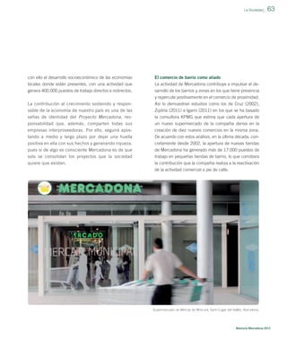 La Sociedad_

con ello el desarrollo socioeconómico de las economías

El comercio de barrio como aliado

locales donde están presentes, con una actividad que
genera 400.000 puestos de trabajo directos e indirectos.

63

La actividad de Mercadona contribuye a impulsar el desarrollo de los barrios y zonas en los que tiene presencia
y repercute positivamente en el comercio de proximidad.

La contribución al crecimiento sostenido y responsable de la economía de nuestro país es una de las

Así lo demuestran estudios como los de Cruz (2002),
Zipitría (2011) e Igami (2011) en los que se ha basado

señas de identidad del Proyecto Mercadona, res-

la consultora KPMG que estima que cada apertura de

ponsabilidad que, además, comparten todas sus
empresas interproveedoras. Por ello, seguirá apostando a medio y largo plazo por dejar una huella

un nuevo supermercado de la compañía deriva en la
creación de diez nuevos comercios en la misma zona.
De acuerdo con estos análisis, en la última década, con-

positiva en ella con sus hechos y generando riqueza,
pues si de algo es consciente Mercadona es de que
solo se consolidan los proyectos que la sociedad

cretamente desde 2002, la apertura de nuevas tiendas
de Mercadona ha generado más de 17.000 puestos de
trabajo en pequeñas tiendas de barrio, lo que corrobora

quiere que existan.

la contribución que la compañía realiza a la reactivación
de la actividad comercial a pie de calle.

Supermercado de Mercat de Mira-sol, Sant Cugat del Vallès, Barcelona.

Memoria Mercadona 2012

 