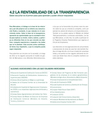 La Sociedad_

65

4.2 LA RENTABILIDAD DE LA TRANSPARENCIA
Saber escuchar es el primer paso para aprender y poder ofrecer respuestas

Para Mercadona, el diálogo es la base de las relacio-

a las que se ha transmitido de primera mano los valo-

nes y por ello propicia con su entorno una comunicación ﬂuida y constante, lo que redunda en el cono-

res sobre los que se cimienta la compañía, como por
ejemplo los valores del esfuerzo y el emprendedurismo.

cimiento mutuo. Sobre la base de la transparencia,

También se ha podido explicar el Modelo de Calidad

aprovecha las oportunidades que la sociedad le brinda para explicar su misión, visión y valores, y partici-

Total personalmente a numerosas autoridades, con las
que Mercadona, un año más, ha vuelto a participar en

pa en diferentes foros en los que concreta sus obje-

el Programa Empresa Parlamentarios que organiza el

tivos, comparte experiencias y responde a las dudas
que se le plantean. Esta escucha activa contribuye,
de forma muy importante, a que la compañía pueda

Círculo de Empresarios.

seguir mejorando.
Para estrechar sus vínculos con la sociedad, a lo largo

y asociaciones de amas de casa han sido también ﬂuidas a lo largo del año, en el que a través de numerosas
visitas y encuentros se han seguido reforzando los vín-

de 2012 se ha seguido acercando el modelo de gestión de Mercadona a las diferentes Administraciones,

culos que desde hace años la compañía mantiene con
estos colectivos.

Las relaciones con las organizaciones de consumidores

ALGUNAS ASOCIACIONES CON LAS QUE COLABORA MERCADONA
• Asociación Española de Codiﬁcación Comercial (AECOC)
• Asociación Española de Distribuidores, Autoservicios y
Supermercados (ASEDAS)

• Consejo Asesor del Programa de Alta Formación para
gestores de las empresas de la cadena agroalimentaria
(Ministerio de Agricultura, Alimentación y Medio Ambiente)

• Cámara Oﬁcial Española en Bélgica y Luxemburgo

• Consejo Empresarial de la Competitividad (CEC)

• Cátedra de la Empresa Familiar de la Universidad de
Alicante

• Escuela de Empresarios EDEM

• Confederación Española de Organizaciones Empresariales (CEOE) y sus respectivas organizaciones territoriales y
autonómicas

• Eurocommerce

• Consejo Asesor Agroalimentario del Instituto San Telmo

• Fundación COTEC

• Consejo Asesor del Máster de Dirección de Empresas
de Distribución Comercial (Ministerio de Industria,
Turismo y Comercio)

• Fundación CyD (Conocimiento y Desarrollo)

• Escuela Superior de Comercio y Distribución de Terrassa
• European Retail Round Table (ERRT)
• Foro Interalimentario

• Fundación Movilidad del Ayuntamiento de Madrid
• Instituto de la Empresa Familiar (IEF)

Memoria Mercadona 2012

 
