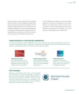 La Sociedad_

Durante estos doce meses, los directivos de la compañía

En 2012, Mercadona ha seguido acercando la compañía

también han dado a conocer el Modelo de Calidad Total a
través de muy diversos foros, tanto nacionales como inter-

igualmente al ámbito de la universidad y de la escuela.
Para ello, a lo largo del año ha dado a conocer su fun-

nacionales. Algunos ejemplos son las conferencias o pre-

cionamiento a más de 2.000 estudiantes de formación

sentaciones realizadas en la Unió Empresarial del´Anoia,
en la Cátedra de Cultura Directiva y Empresarial de la Uni-

67

profesional y de titulaciones universitarias, que se han
acercado a visitar algunas de sus instalaciones.

versidad Politécnica de Valencia, en el IESE, en la Asociación de Alumnos de la Universidad de Harvard, etc.

CONSOLIDACIÓN DE LA REPUTACIÓN CORPORATIVA
La actitud de proximidad y cercanía de Mercadona, en la que la implicación del conjunto de la plantilla ha sido clave, ha
contribuido a consolidar en 2012 su reputación corporativa tanto en el ámbito nacional como en el internacional, como
reﬂejan los resultados obtenidos en los informes de referencia en este ámbito.

• RepTrak Pulse 2012
Única entidad española que se
sitúa entre las cinco primeras del
Reputation Institute, basado en la
conﬁanza de los consumidores.

• Merco Empresas 2012
Segunda empresa de España
mejor valorada en reputación
y tercera de responsabilidad y
buen gobierno.

• IPSOS KAR 2012
Empresa de su sector que
destaca por cuidar la satisfacción
de los clientes y que cuenta con
la estrategia más fuerte.

PACTO MUNDIAL
Mercadona está adherida desde 2011 al Pacto Mundial
por la defensa de los valores fundamentales en materia de
Derechos Humanos, Normas Laborales, Medio Ambiente y
Lucha contra la Corrupción. En 2012 ha reforzado los diez
principios y valores de dicho pacto en su estrategia y, ﬁel al
compromiso adquirido, ha presentado el informe de progreso
que valida el cumplimiento de estos principios.

Memoria Mercadona 2012

 