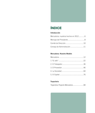 ÍNDICE
Introducción
Mercadona: nuestros hechos en 2012............6
Mensaje del Presidente ..................................8
Comité de Dirección .....................................10
Consejo de Administración ...........................11

Mercadona: Nuestro Modelo
Mercadona ..................................................12
1.“El Jefe” ...................................................22
2. El Trabajador ............................................36
3. El Proveedor ............................................46
4. La Sociedad .............................................60
5. El Capital .................................................76

Trayectoria
Trayectoria Proyecto Mercadona ........................ 84

 