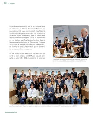 68

_La Sociedad

Especialmente relevante ha sido en 2012 la implicación
en la docencia en el Grado Universitario ADE para Emprendedores. Esta nueva carrera oﬁcial, impartida en la
Escuela de Empresarios EDEM, nace con el objetivo de
inculcar el espíritu emprendedor entre los jóvenes a través de una formación reglada. Con el ﬁn de contribuir
en este objetivo, Juan Roig ha sido el profesor titular de
la asignatura Fundamentos de Dirección de Empresas.
Así, durante las mañanas de los sábados, ha explicado a
los alumnos las bases fundamentales que les permitirán
convertirse en futuros empresarios.
En este ámbito docente, Mercadona ha continuado apoyando la labor realizada por EDEM, de la que la compañía es patrono. En 2012, el presidente de la compaEl presidente de Mercadona ejerciendo de profesor en las aulas del
Centro Universitario EDEM, adscrito a la Universidad de Valencia.

Juan Roig rodeado de los 45 alumnos que forman la primera promoción del Grado Universitario ADE para Emprendedores en EDEM.

Memoria Mercadona 2012

 
