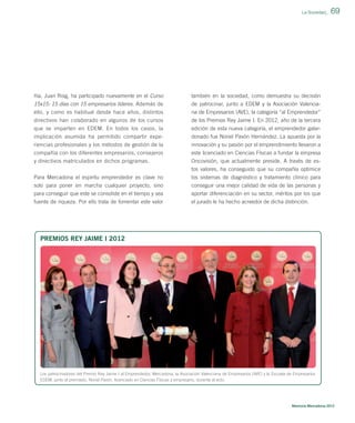 La Sociedad_

ñía, Juan Roig, ha participado nuevamente en el Curso

también en la sociedad, como demuestra su decisión

15x15: 15 días con 15 empresarios líderes. Además de
ello, y como es habitual desde hace años, distintos

de patrocinar, junto a EDEM y la Asociación Valenciana de Empresarios (AVE), la categoría “al Emprendedor”

directivos han colaborado en algunos de los cursos

de los Premios Rey Jaime I. En 2012, año de la tercera

que se imparten en EDEM. En todos los casos, la
implicación asumida ha permitido compartir expe-

edición de esta nueva categoría, el emprendedor galardonado fue Noriel Pavón Hernández. La apuesta por la

riencias profesionales y los métodos de gestión de la

innovación y su pasión por el emprendimiento llevaron a

compañía con los diferentes empresarios, consejeros
y directivos matriculados en dichos programas.

este licenciado en Ciencias Físicas a fundar la empresa
Oncovisión, que actualmente preside. A través de estos valores, ha conseguido que su compañía optimice

Para Mercadona el espíritu emprendedor es clave no
solo para poner en marcha cualquier proyecto, sino
para conseguir que este se consolide en el tiempo y sea

los sistemas de diagnóstico y tratamiento clínico para
conseguir una mejor calidad de vida de las personas y
aportar diferenciación en su sector, méritos por los que

fuente de riqueza. Por ello trata de fomentar este valor

69

el jurado le ha hecho acreedor de dicha distinción.

PREMIOS REY JAIME I 2012

Los patrocinadores del Premio Rey Jaime I al Emprendedor, Mercadona, la Asociación Valenciana de Empresarios (AVE) y la Escuela de Empresarios
EDEM, junto al premiado, Noriel Pavón, licenciado en Ciencias Físicas y empresario, durante el acto.

Memoria Mercadona 2012

 