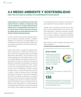 72

_La Sociedad

4.4 MEDIO AMBIENTE Y SOSTENIBILIDAD
Hacer más con menos es contribuir a la sostenibilidad de nuestro planeta

Comprometida con el uso eﬁciente de los recursos, Mer-

los principales retos de la compañía, consciente de la

cadona desarrolla su actividad y se esfuerza por ser día
a día más respetuosa con el medio ambiente. Para ello,

gran capacidad de mejora que existe en este ámbito.

entiende que es su responsabilidad como empresa “ha-

También, dada la importancia que tiene para la socie-

cer más con menos” en todos y cada uno de sus procesos, objetivo para el que cuenta desde hace años con un

dad un mejor aprovechamiento de los recursos naturales, Mercadona ha potenciado diferentes proyectos

Sistema de Gestión Ambiental especíﬁco.

que se iniciaron en 2011, como la compra de produc-

En 2012, y dentro de esta actitud responsable, Mercadona ha dedicado importantes esfuerzos a establecer

tos de la pesca sostenible, colaborando activamente
con sus proveedores en la preservación de los recursos
marinos.

sinergias con el conjunto de sus interproveedores, con
el objetivo de que los residuos que generan algunos procesos puedan convertirse en recursos para otras activi-

Más información sobre la actividad relacionada con el
medio ambiente en

dades diferentes.

www.mercadona.es/corp/esp-html/noticias.html

Durante estos meses la compañía ha seguido participando activamente en el Retail Forum Europeo, proyecto conjunto de la Comisión Europea, de la European
Retail Round Table (ERRT) y de Eurocommerce. Como
empresa participante en este proyecto desde su fundación en 2009, Mercadona contribuye a impulsar la sostenibilidad en el sector de la distribución, promueve la
fabricación de productos más sostenibles y la mejora de
la información a los consumidores. En 2012, y dentro
de este marco de participación, Mercadona ha ﬁrmado junto a otros 16 distribuidores europeos miembros
del Retail Forum un acuerdo voluntario para promover
y difundir, a través de distintas acciones informativas
orientadas al consumidor, la reducción del desperdicio
de comida en los hogares. En este sentido, a lo largo de
estos doce meses la compañía ha seguido implementando estrategias para prevenir los residuos de alimentos.
Destacan, entre otras, la mejora en la gestión de los pedidos para evitar sobrestocks, o en la manipulación de
los productos para evitar daños y mermas en la cadena
de suministro. Estas medidas se encuentran dentro de

Memoria Mercadona 2012

RETAIL FORUM
Mercadona ha ﬁrmado junto
a otros 16 distribuidores europeos un acuerdo comunitario para promover y difundir
buenas prácticas para la reducción del desperdicio de
comida en los hogares

24,7
millones de euros de inversión en protección del
medio ambiente

135
millones de Kwh ahorrados por la incorporación
de medidas ecoeﬁcientes en los supermercados,
con una reducción de las emisiones indirectas
de 45.200 toneladas de CO2

 