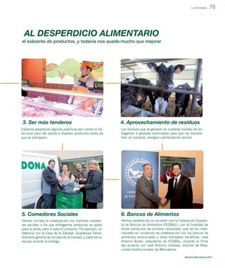 La Sociedad_

75

AL DESPERDICIO ALIMENTARIO
el sobrante de productos, y todavía nos queda mucho que mejorar

3. Ser más tenderos

4. Aprovechamiento de residuos

Estamos adoptando algunas prácticas del comercio tradicional para dar salida a diversos productos antes de
que se estropeen.

Los residuos que se generan en nuestras tiendas los entregamos a gestores autorizados para que los transformen en compost, energía o alimentación animal.

5. Comedores Sociales

6. Bancos de Alimentos

Hemos iniciado la colaboración con distintos comedores sociales a los que entregamos productos no aptos
para la venta, pero sí para el consumo. Por ejemplo, en
Valencia con la Casa de la Caridad. Guadalupe Ferrer,
directora gerente de la Casa de la Caridad, y parte de su
equipo durante la entrega.

Hemos establecido un acuerdo con la Federación Española de Bancos de Alimentos (FESBAL), con la ﬁnalidad de
donar productos de primera necesidad, que se ha materializado en convenios de colaboración con los bancos de
alimentos provinciales y otras entidades benéﬁcas. José
Antonio Busto, presidente de FESBAL, durante la ﬁrma
del acuerdo con José Antonio Jiménez, director de Relaciones Institucionales de Mercadona.
Memoria Mercadona 2012

 