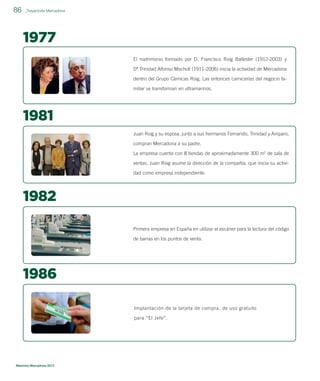 86

_Trayectoria Mercadona

1977
El matrimonio formado por D. Francisco Roig Ballester (1912-2003) y
Dª Trinidad Alfonso Mocholí (1911-2006) inicia la actividad de Mercadona
dentro del Grupo Cárnicas Roig. Las entonces carnicerías del negocio familiar se transforman en ultramarinos.

1981
Juan Roig y su esposa, junto a sus hermanos Fernando, Trinidad y Amparo,
compran Mercadona a su padre.
La empresa cuenta con 8 tiendas de aproximadamente 300 m2 de sala de
ventas. Juan Roig asume la dirección de la compañía, que inicia su actividad como empresa independiente.

1982
Primera empresa en España en utilizar el escáner para la lectura del código
de barras en los puntos de venta.

1986
Implantación de la tarjeta de compra, de uso gratuito
para “El Jefe”.

Memoria Mercadona 2012

 