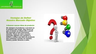 Ventajas de Definir
Nuestro Mercado Objetivo
3.Generar nuevas ideas de producto:
No siempre el producto o servicio es
lo primero que surge. Hay veces en
que el mismo se desarrolla a partir
del mercado al que buscamos
atender. Tener en claro nuestro
mercado objetivo nos ayudará a
definir y refinar esa idea de producto
que comenzó a brotar en nuestra
mente y poder llevarla a cabo.
 