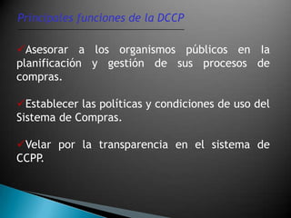 Principales funciones de la DCCP

Asesorar a los organismos públicos en Ia
planificación y gestión de sus procesos de
compras.

Establecer las políticas y condiciones de uso del
Sistema de Compras.

Velar por la transparencia en el sistema de
CCPP.
 