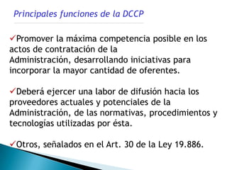 Principales funciones de la DCCP

Promover la máxima competencia posible en los
actos de contratación de la
Administración, desarrollando iniciativas para
incorporar la mayor cantidad de oferentes.

Deberá ejercer una labor de difusión hacia los
proveedores actuales y potenciales de la
Administración, de las normativas, procedimientos y
tecnologías utilizadas por ésta.

Otros, señalados en el Art. 30 de la Ley 19.886.
 