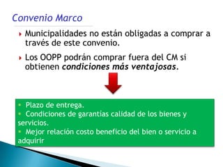 Convenio Marco
    Municipalidades no están obligadas a comprar a
     través de este convenio.
    Los OOPP podrán comprar fuera del CM si
     obtienen condiciones más ventajosas.



  Plazo de entrega.
  Condiciones de garantías calidad de los bienes y
 servicios.
  Mejor relación costo beneficio del bien o servicio a
 adquirir
 