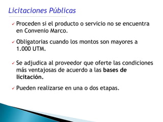 Licitaciones Públicas
    Proceden si el producto o servicio no se encuentra
     en Convenio Marco.
    Obligatorias cuando los montos son mayores a
     1.000 UTM.

    Se adjudica al proveedor que oferte las condiciones
     más ventajosas de acuerdo a las bases de
     licitación.
    Pueden realizarse en una o dos etapas.
 