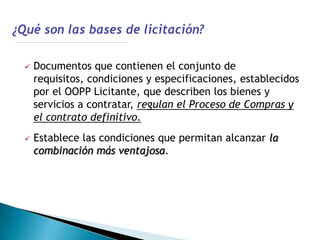    Documentos que contienen el conjunto de
    requisitos, condiciones y especificaciones, establecidos
    por el OOPP Licitante, que describen los bienes y
    servicios a contratar, regulan el Proceso de Compras y
    el contrato definitivo.
   Establece las condiciones que permitan alcanzar la
    combinación más ventajosa.
 