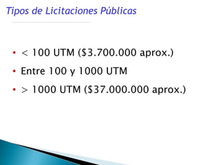 Tipos de Licitaciones Públicas



 • < 100 UTM ($3.700.000 aprox.)
 • Entre 100 y 1000 UTM
 • > 1000 UTM ($37.000.000 aprox.)
 
