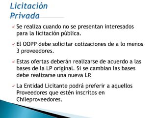    Se realiza cuando no se presentan interesados
    para la licitación pública.
   El OOPP debe solicitar cotizaciones de a lo menos
    3 proveedores.
   Estas ofertas deberán realizarse de acuerdo a las
    bases de la LP original. Si se cambian las bases
    debe realizarse una nueva LP.
   La Entidad Licitante podrá preferir a aquellos
    Proveedores que estén inscritos en
    Chileproveedores.
 