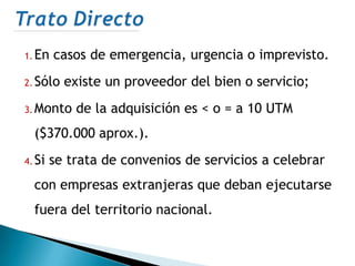 1. En   casos de emergencia, urgencia o imprevisto.
2. Sólo   existe un proveedor del bien o servicio;
3. Monto    de la adquisición es < o = a 10 UTM
  ($370.000 aprox.).
4. Si   se trata de convenios de servicios a celebrar
  con empresas extranjeras que deban ejecutarse
  fuera del territorio nacional.
 