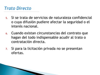 Trato Directo

5.   Si se trata de servicios de naturaleza confidencial
     o cuya difusión pudiere afectar la seguridad o el
     interés nacional.
6.   Cuando existan circunstancias del contrato que
     hagan del todo indispensable acudir al trato o
     contratación directa.
7.   Si para la licitación privada no se presentan
     ofertas.
 