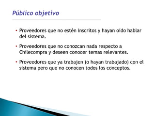 • Proveedores que no estén inscritos y hayan oído hablar
  del sistema.
• Proveedores que no conozcan nada respecto a
  Chilecompra y deseen conocer temas relevantes.
• Proveedores que ya trabajen (o hayan trabajado) con el
  sistema pero que no conocen todos los conceptos.
 