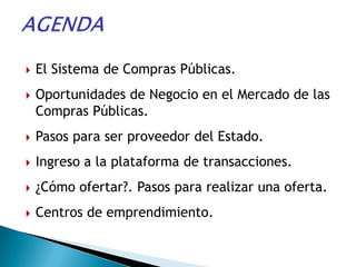    El Sistema de Compras Públicas.
   Oportunidades de Negocio en el Mercado de las
    Compras Públicas.
   Pasos para ser proveedor del Estado.
   Ingreso a la plataforma de transacciones.
   ¿Cómo ofertar?. Pasos para realizar una oferta.
   Centros de emprendimiento.
 