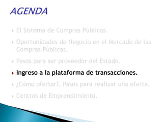    El Sistema de Compras Públicas.
   Oportunidades de Negocio en el Mercado de las
    Compras Públicas.
   Pasos para ser proveedor del Estado.
   Ingreso a la plataforma de transacciones.
   ¿Cómo ofertar?. Pasos para realizar una oferta.
   Centros de Emprendimiento.
 