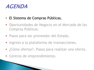 • El Sistema de Compras Públicas.
• Oportunidades de Negocio en el Mercado de las
  Compras Públicas.
• Pasos para ser proveedor del Estado.
• Ingreso a la plataforma de transacciones.
• ¿Cómo ofertar?. Pasos para realizar una oferta.
• Centros de emprendimiento.
 