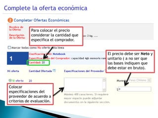 Complete la oferta económica


             Para colocar el precio
             considerar la cantidad que
             especifica el comprador.


                                          El precio debe ser Neto y
                                          unitario ( a no ser que
                                          las bases indiquen que
                                          debe estar en bruto).



 Colocar
 especificaciones del
 proveedor de acuerdo a
 criterios de evaluación.
 