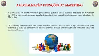 A GLOBALIZAÇÃO E FUNÇÕES DO MARKETING
• A globalização foi um “movimento” que ocorreu a partir da queda do muro de Berlim, em Novembro
de 1989, e que contribuiu para a evolução constante dos mercados entre nações e das atividades de
Marketing.
• O Marketing internacional tem como principal função, realizar todo o tipo de atividades para
aumentar o fluxo de bens/serviços desde a empresa até aos consumidores em cada país tendo em
conta as diferenças.
 