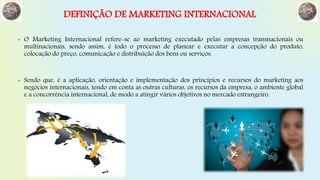 DEFINIÇÃO DE MARKETING INTERNACIONAL
• O Marketing Internacional refere-se ao marketing executado pelas empresas transnacionais ou
multinacionais, sendo assim, é todo o processo de planear e executar a concepção do produto,
colocação do preço, comunicação e distribuição dos bens ou serviços.
• Sendo que, é a aplicação, orientação e implementação dos princípios e recursos do marketing aos
negócios internacionais, tendo em conta as outras culturas, os recursos da empresa, o ambiente global
e a concorrência internacional, de modo a atingir vários objetivos no mercado estrangeiro.
 