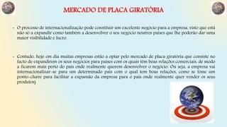 MERCADO DE PLACA GIRATÓRIA
• O processo de internacionalização pode constituir um excelente negócio para a empresa, visto que está
não só a expandir como também a desenvolver o seu negócio noutros países que lhe poderão dar uma
maior visibilidade e lucro.
• Contudo, hoje em dia muitas empresas estão a optar pelo mercado de placa giratória que consiste no
facto de expandirem os seus negócios para países com os quais têm boas relações comerciais, de modo
a ficarem mais perto do país onde realmente querem desenvolver o negócio. Ou seja, a empresa vai
internacionalizar-se para um determinado país com o qual tem boas relações, como se fosse um
ponto-chave para facilitar a expansão da empresa para o país onde realmente quer vender os seus
produtos)
 