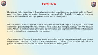 EXEMPLOS
• Nos dias de hoje, e com todo o desenvolvimento a nível tecnológicos, os mercados tanto no Oriente
como em alguns países da África, tornaram-se num esplendor desejado por todas as empresas
multinacionais devido ao lucro que poderão ter através desses negócios.
• Por essa mesma razão, as empresas tendem a expandir os seus negócios para países (com boas relações
comerciais) que estejam perto ou do Oriente, ou da África. Por exemplo, Portugal tem boas relações
com a África e as multinacionais começam a desenvolver os seus negócios em território português com
o objetivo de facilitar a sua expansão para a África.
• Outro exemplo, a Turquia é um ótimo ponto geográfico para as empresas desenvolverem os seus
negócios com o objetivo de facilitar a sua expansão para o Oriente. Desta maneira, todos ficam a
ganhar em termos económicos e em termos de notoriedade a nível global.
 