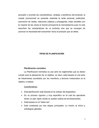 7
persuadir y recordar las características, ventajas y beneficios del producto, la
mezcla promocional se presenta mediante la venta personal, publicidad,
promoción de ventas, relaciones públicas y propaganda, estas variables son
la mayoría de las veces la función principal de la mercadotecnia pues no solo
describen las características de un producto sino que se encargan de
provocar la necesidad del consumidor hacia el producto que se oferta.
TIPOS DE PLANIFICACIÓN
Planificación normativa
La Planificación normativa es una serie de reglamentos que se deben
cumplir para la planeación de un objetivo, es decir, está basada en una serie
de lineamientos acordados por los miembros y terceros involucrados en el
objetivo a realizar.
Características:
 Esta planificación está basada en la certeza del diagnóstico.
 Es un proceso riguroso y muy específico en el cual los ejecutores
tienen un plan rígido donde no pueden salirse de los lineamientos.
 Está basado en el “deber ser”.
 Está constituida por tres etapas principales: La misión, la visión y;
estrategias globales.
 