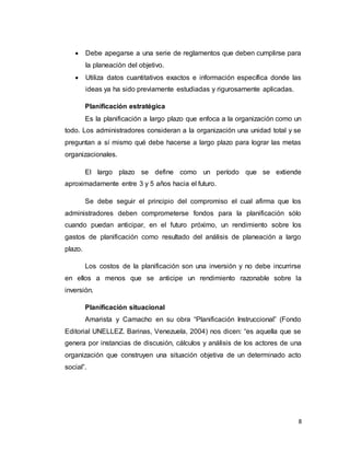8
 Debe apegarse a una serie de reglamentos que deben cumplirse para
la planeación del objetivo.
 Utiliza datos cuantitativos exactos e información específica donde las
ideas ya ha sido previamente estudiadas y rigurosamente aplicadas.
Planificación estratégica
Es la planificación a largo plazo que enfoca a la organización como un
todo. Los administradores consideran a la organización una unidad total y se
preguntan a sí mismo qué debe hacerse a largo plazo para lograr las metas
organizacionales.
El largo plazo se define como un período que se extiende
aproximadamente entre 3 y 5 años hacia el futuro.
Se debe seguir el principio del compromiso el cual afirma que los
administradores deben comprometerse fondos para la planificación sólo
cuando puedan anticipar, en el futuro próximo, un rendimiento sobre los
gastos de planificación como resultado del análisis de planeación a largo
plazo.
Los costos de la planificación son una inversión y no debe incurrirse
en ellos a menos que se anticipe un rendimiento razonable sobre la
inversión.
Planificación situacional
Amarista y Camacho en su obra “Planificación Instruccional” (Fondo
Editorial UNELLEZ. Barinas, Venezuela, 2004) nos dicen: “es aquella que se
genera por instancias de discusión, cálculos y análisis de los actores de una
organización que construyen una situación objetiva de un determinado acto
social”.
 