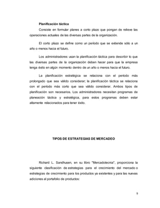 9
Planificación táctica
Consiste en formular planes a corto plazo que pongan de relieve las
operaciones actuales de las diversas partes de la organización.
El corto plazo se define como un período que se extiende sólo a un
año o menos hacia el futuro.
Los administradores usan la planificación táctica para describir lo que
las diversas partes de la organización deben hacer para que la empresa
tenga éxito en algún momento dentro de un año o menos hacia el futuro.
La planificación estratégica se relaciona con el período más
prolongado que sea válido considerar; la planificación táctica se relaciona
con el período más corto que sea válido considerar. Ambos tipos de
planificación son necesarios. Los administradores necesitan programas de
planeación táctica y estratégica, para estos programas deben estar
altamente relacionados para tener éxito.
TIPOS DE ESTRATEGIAS DE MERCADEO
Richard L. Sandhusen, en su libro "Mercadotecnia", proporciona la
siguiente clasificación de estrategias para el crecimiento del mercado o
estrategias de crecimiento para los productos ya existentes y para las nuevas
adiciones al portafolio de productos:
 
