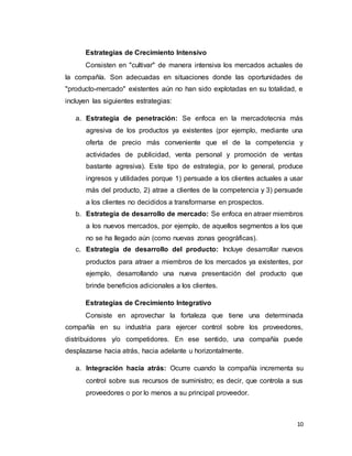 10
Estrategias de Crecimiento Intensivo
Consisten en "cultivar" de manera intensiva los mercados actuales de
la compañía. Son adecuadas en situaciones donde las oportunidades de
"producto-mercado" existentes aún no han sido explotadas en su totalidad, e
incluyen las siguientes estrategias:
a. Estrategia de penetración: Se enfoca en la mercadotecnia más
agresiva de los productos ya existentes (por ejemplo, mediante una
oferta de precio más conveniente que el de la competencia y
actividades de publicidad, venta personal y promoción de ventas
bastante agresiva). Este tipo de estrategia, por lo general, produce
ingresos y utilidades porque 1) persuade a los clientes actuales a usar
más del producto, 2) atrae a clientes de la competencia y 3) persuade
a los clientes no decididos a transformarse en prospectos.
b. Estrategia de desarrollo de mercado: Se enfoca en atraer miembros
a los nuevos mercados, por ejemplo, de aquellos segmentos a los que
no se ha llegado aún (como nuevas zonas geográficas).
c. Estrategia de desarrollo del producto: Incluye desarrollar nuevos
productos para atraer a miembros de los mercados ya existentes, por
ejemplo, desarrollando una nueva presentación del producto que
brinde beneficios adicionales a los clientes.
Estrategias de Crecimiento Integrativo
Consiste en aprovechar la fortaleza que tiene una determinada
compañía en su industria para ejercer control sobre los proveedores,
distribuidores y/o competidores. En ese sentido, una compañía puede
desplazarse hacia atrás, hacia adelante u horizontalmente.
a. Integración hacia atrás: Ocurre cuando la compañía incrementa su
control sobre sus recursos de suministro; es decir, que controla a sus
proveedores o por lo menos a su principal proveedor.
 