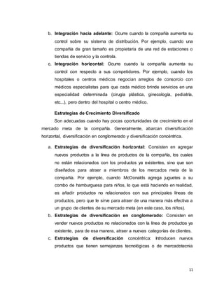 11
b. Integración hacia adelante: Ocurre cuando la compañía aumenta su
control sobre su sistema de distribución. Por ejemplo, cuando una
compañía de gran tamaño es propietaria de una red de estaciones o
tiendas de servicio y la controla.
c. Integración horizontal: Ocurre cuando la compañía aumenta su
control con respecto a sus competidores. Por ejemplo, cuando los
hospitales o centros médicos negocian arreglos de consorcio con
médicos especialistas para que cada médico brinde servicios en una
especialidad determinada (cirugía plástica, ginecología, pediatría,
etc...), pero dentro del hospital o centro médico.
Estrategias de Crecimiento Diversificado
Son adecuadas cuando hay pocas oportunidades de crecimiento en el
mercado meta de la compañía. Generalmente, abarcan diversificación
horizontal, diversificación en conglomerado y diversificación concéntrica.
a. Estrategias de diversificación horizontal: Consisten en agregar
nuevos productos a la línea de productos de la compañía, los cuales
no están relacionados con los productos ya existentes, sino que son
diseñados para atraer a miembros de los mercados meta de la
compañía. Por ejemplo, cuando McDonalds agrega juguetes a su
combo de hamburguesa para niños, lo que está haciendo en realidad,
es añadir productos no relacionados con sus principales líneas de
productos, pero que le sirve para atraer de una manera más efectiva a
un grupo de clientes de su mercado meta (en este caso, los niños).
b. Estrategias de diversificación en conglomerado: Consisten en
vender nuevos productos no relacionados con la línea de productos ya
existente, para de esa manera, atraer a nuevas categorías de clientes.
c. Estrategias de diversificación concéntrica: Introducen nuevos
productos que tienen semejanzas tecnológicas o de mercadotecnia
 