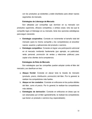 12
con los productos ya existentes y están diseñados para atraer nuevos
segmentos de mercado.
Estrategias de Liderazgo de Mercado
Son utilizadas por compañías que dominan en su mercado con
productos superiores, eficacia competitiva, o ambas cosas. Una vez que la
compañía logra el liderazgo en su mercado, tiene dos opciones estratégicas
para seguir creciendo:
 Estrategia cooperativa: Consiste en incrementar el tamaño total del
mercado (para la misma compañía y los competidores) al encontrar
nuevos usuarios y aplicaciones del producto o servicio.
 Estrategia competitiva: Consiste en lograr una participación adicional
en el mercado invirtiendo fuertemente (por ejemplo, en publicidad,
venta personal, promoción de ventas y relaciones públicas) para
captar a los clientes de la competencia.
Estrategias de Reto de Mercado
Son estrategias que las compañías pueden adoptar contra el líder del
mercado y se clasifican en tres:
a. Ataque frontal: Consiste en atacar toda la mezcla de mercado
(producto, precio, distribución, promoción) del líder. Por lo general, la
realizan los competidores más fuertes.
b. Ataque en los costados: Consiste en enfocarse en los puntos débiles
del líder, como el precio. Por lo general, la realizan los competidores
más débiles.
c. Estrategias de derivación: Consiste en enfocarse en áreas que no
son abarcadas por el líder (generalmente, la realizan los competidores
que tienen un producto o servicio muy especializado).
 