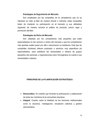 13
Estrategias de Seguimiento de Mercado
Son empleadas por las compañías de la competencia que no se
interesan en retar al líder de manera directa o indirecta. éstas compañías
tratan de mantener su participación en el mercado (y sus utilidades)
siguiendo de manera cercana la política de producto, precio, lugar y
promoción del líder.
Estrategias de Nicho de Mercado
Son utilizadas por los competidores más pequeños que están
especializados en dar servicio a nichos del mercado y que los competidores
más grandes suelen pasar por alto o desconocen su existencia. Este tipo de
compañías (nicheras) ofrecen productos o servicios muy específicos y/o
especializados, para satisfacer las necesidades o deseos de grupos
pequeños (de personas u organizaciones) pero homogéneos en cuanto a sus
necesidades o deseos.
PRINCIPIOS DE LA PLANIFICACIÓN ESTRATÉGICA
 Democrática: En medida que fomenta la participación y colaboración
de todos los miembros de la comunidad educativa.
 Integral: Cuando cubre la totalidad de las funciones institucionales
como la docencia, investigación, vinculación colectiva y gestión
administrativa.
 