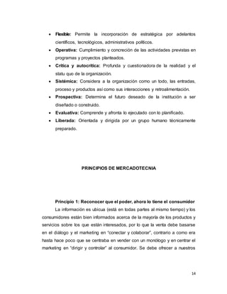 14
 Flexible: Permite la incorporación de estratégica por adelantos
científicos, tecnológicos, administrativos políticos.
 Operativa: Cumplimiento y concreción de las actividades previstas en
programas y proyectos planteados.
 Crítica y autocrítica: Profunda y cuestionadora de la realidad y el
statu quo de la organización.
 Sistémica: Considera a la organización como un todo, las entradas,
proceso y productos así como sus interacciones y retroalimentación.
 Prospectiva: Determina el futuro deseado de la institución a ser
diseñado o construido.
 Evaluativa: Comprende y afronta lo ejecutado con lo planificado.
 Liberada: Orientada y dirigida por un grupo humano técnicamente
preparado.
PRINCIPIOS DE MERCADOTECNIA
Principio 1: Reconocer que el poder, ahora lo tiene el consumidor
La información es ubicua (está en todas partes al mismo tiempo) y los
consumidores están bien informados acerca de la mayoría de los productos y
servicios sobre los que están interesados, por lo que la venta debe basarse
en el diálogo y el marketing en “conectar y colaborar”, contrario a como era
hasta hace poco que se centraba en vender con un monólogo y en centrar el
marketing en “dirigir y controlar” al consumidor. Se debe ofrecer a nuestros
 