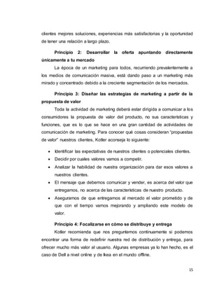 15
clientes mejores soluciones, experiencias más satisfactorias y la oportunidad
de tener una relación a largo plazo.
Principio 2: Desarrollar la oferta apuntando directamente
únicamente a tu mercado
La época de un marketing para todos, recurriendo prevalentemente a
los medios de comunicación masiva, está dando paso a un marketing más
mirado y concentrado debido a la creciente segmentación de los mercados.
Principio 3: Diseñar las estrategias de marketing a partir de la
propuesta de valor
Toda la actividad de marketing deberá estar dirigida a comunicar a los
consumidores la propuesta de valor del producto, no sus características y
funciones, que es lo que se hace en una gran cantidad de actividades de
comunicación de marketing. Para conocer qué cosas consideran “propuestas
de valor” nuestros clientes, Kotler aconseja lo siguiente:
 Identificar las expectativas de nuestros clientes o potenciales clientes.
 Decidir por cuales valores vamos a competir.
 Analizar la habilidad de nuestra organización para dar esos valores a
nuestros clientes.
 El mensaje que debemos comunicar y vender, es acerca del valor que
entregamos, no acerca de las características de nuestro producto.
 Asegurarnos de que entregamos al mercado el valor prometido y de
que con el tiempo vamos mejorando y ampliando este modelo de
valor.
Principio 4: Focalizarse en cómo se distribuye y entrega
Kotler recomienda que nos preguntemos continuamente si podemos
encontrar una forma de redefinir nuestra red de distribución y entrega, para
ofrecer mucho más valor al usuario. Algunas empresas ya lo han hecho, es el
caso de Dell a nivel online y de Ikea en el mundo offline.
 