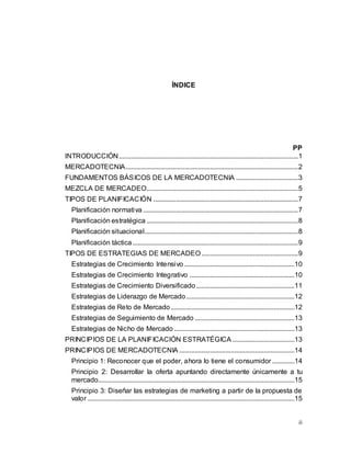ii
ÍNDICE
PP
INTRODUCCIÓN........................................................................................................1
MERCADOTECNIA....................................................................................................2
FUNDAMENTOS BÁSICOS DE LA MERCADOTECNIA ....................................3
MEZCLA DE MERCADEO........................................................................................5
TIPOS DE PLANIFICACIÓN ....................................................................................7
Planificación normativa ..........................................................................................7
Planificación estratégica ........................................................................................8
Planificación situacional.........................................................................................8
Planificación táctica................................................................................................9
TIPOS DE ESTRATEGIAS DE MERCADEO........................................................9
Estrategias de Crecimiento Intensivo ................................................................10
Estrategias de Crecimiento Integrativo .............................................................10
Estrategias de Crecimiento Diversificado .........................................................11
Estrategias de Liderazgo de Mercado...............................................................12
Estrategias de Reto de Mercado........................................................................12
Estrategias de Seguimiento de Mercado ..........................................................13
Estrategias de Nicho de Mercado ......................................................................13
PRINCIPIOS DE LA PLANIFICACIÓN ESTRATÉGICA ....................................13
PRINCIPIOS DE MERCADOTECNIA ...................................................................14
Principio 1: Reconocer que el poder, ahora lo tiene el consumidor .............14
Principio 2: Desarrollar la oferta apuntando directamente únicamente a tu
mercado..................................................................................................................15
Principio 3: Diseñar las estrategias de marketing a partir de la propuesta de
valor ........................................................................................................................15
 