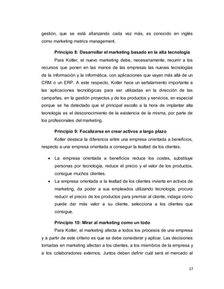 17
gestión, que se está afianzando cada vez más, es conocido en inglés
como marketing metrics management.
Principio 8: Desarrollar el marketing basado en la alta tecnología
Para Kotler, el nuevo marketing debe, necesariamente, recurrir a los
recursos que ponen en las manos de las empresas las nuevas tecnologías
de la información y la informática, con aplicaciones que vayan más allá de un
CRM o un ERP. A este respecto, Kotler hace un señalamiento importante a
las aplicaciones tecnológicas para ser utilizadas en la dirección de las
campañas, en la gestión proyectos y de los productos y servicios, en especial
porque se ha detectado que el principal escollo a la hora de implantar alta
tecnología es el desconocimiento de la existencia de la misma, por parte de
los profesionales del marketing.
Principio 9: Focalizarse en crear activos a largo plazo
Kotler destaca la diferencia entre una empresa orientada a beneficios,
respecto a una empresa orientada a conseguir la lealtad de los clientes.
 La empresa orientada a beneficios reduce los costes, substituye
personas por tecnología, reduce el precio y el valor de los productos,
consigue muchos clientes.
 La empresa orientada a la lealtad de los clientes invierte en activos de
marketing, da poder a sus empleados utilizando tecnología, procura
reducir el precio de los productos para premiar al cliente, indaga cómo
puede dar más valor a su cliente, selecciona a los clientes que
consigue.
Principio 10: Mirar al marketing como un todo
Para Kotler, el marketing afecta a todos los procesos de una empresa
y a partir de este criterio es que se debe considerar y aplicar. Las decisiones
tomadas en marketing afectan a los clientes, a los miembros de la empresa y
a los colaboradores externos. Juntos deben definir cuál será el mercado al
 