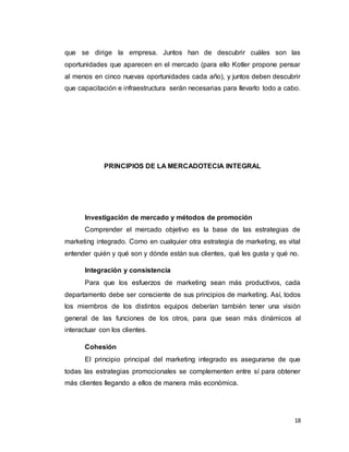 18
que se dirige la empresa. Juntos han de descubrir cuáles son las
oportunidades que aparecen en el mercado (para ello Kotler propone pensar
al menos en cinco nuevas oportunidades cada año), y juntos deben descubrir
que capacitación e infraestructura serán necesarias para llevarlo todo a cabo.
PRINCIPIOS DE LA MERCADOTECIA INTEGRAL
Investigación de mercado y métodos de promoción
Comprender el mercado objetivo es la base de las estrategias de
marketing integrado. Como en cualquier otra estrategia de marketing, es vital
entender quién y qué son y dónde están sus clientes, qué les gusta y qué no.
Integración y consistencia
Para que los esfuerzos de marketing sean más productivos, cada
departamento debe ser consciente de sus principios de marketing. Así, todos
los miembros de los distintos equipos deberían también tener una visión
general de las funciones de los otros, para que sean más dinámicos al
interactuar con los clientes.
Cohesión
El principio principal del marketing integrado es asegurarse de que
todas las estrategias promocionales se complementen entre sí para obtener
más clientes llegando a ellos de manera más económica.
 