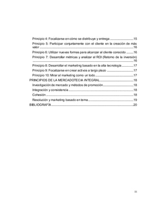 iii
Principio 4: Focalizarse en cómo se distribuye y entrega ..............................15
Principio 5: Participar conjuntamente con el cliente en la creación de más
valor ........................................................................................................................16
Principio 6: Utilizar nuevas formas para alcanzar al cliente conocido .........16
Principio 7: Desarrollar métricas y analizar el ROI (Retorno de la inversión)
.................................................................................................................................16
Principio 8: Desarrollar el marketing basado en la alta tecnología...............17
Principio 9: Focalizarse en crear activos a largo plazo ..................................17
Principio 10: Mirar al marketing como un todo.................................................17
PRINCIPIOS DE LA MERCADOTECIA INTEGRAL...........................................18
Investigación de mercado y métodos de promoción.......................................18
Integración y consistencia ...................................................................................18
Cohesión................................................................................................................18
Resolución y marketing basado en tema..........................................................19
BIBLIOGRAFÍA .........................................................................................................20
 